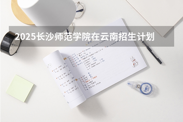2025长沙师范学院在云南招生计划一览表
