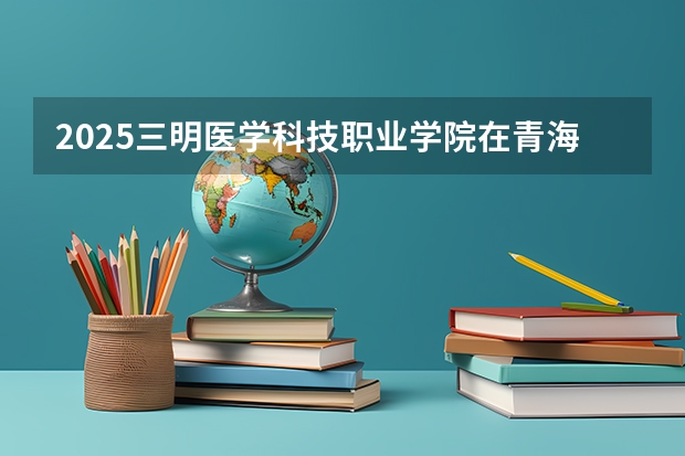 2025三明医学科技职业学院在青海招生计划一览表