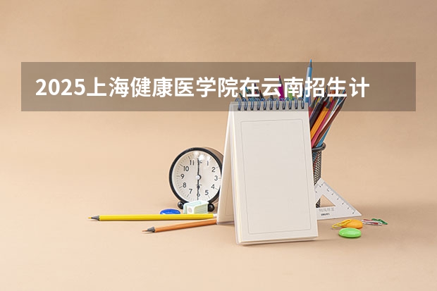 2025上海健康医学院在云南招生计划一览表