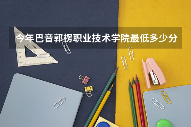 今年巴音郭楞职业技术学院最低多少分能录取 新疆历年录取分数线