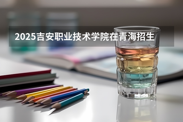 2025吉安职业技术学院在青海招生计划一览表