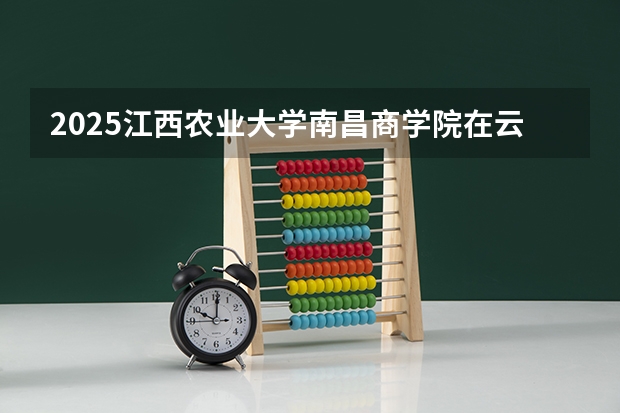 2025江西农业大学南昌商学院在云南招生计划一览表