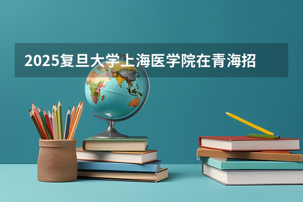 2025复旦大学上海医学院在青海招生计划一览表
