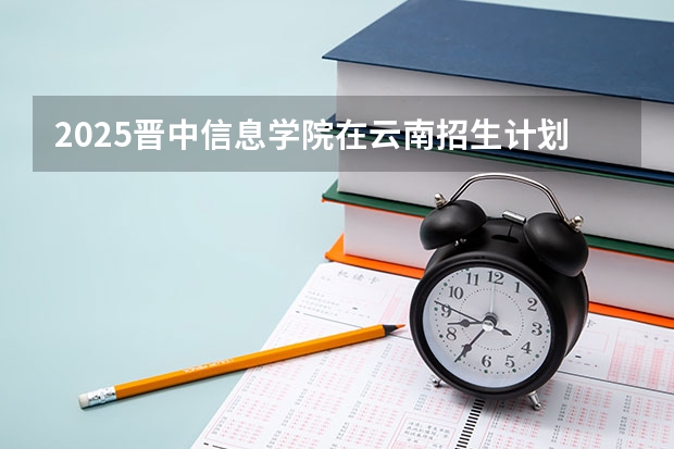 2025晋中信息学院在云南招生计划一览表