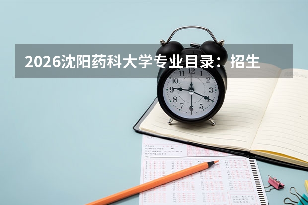 2026沈阳药科大学专业目录：招生专业+药学优势专业