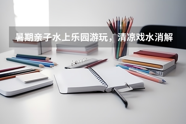 暑期亲子水上乐园游玩，清凉戏水消解夏日燥热