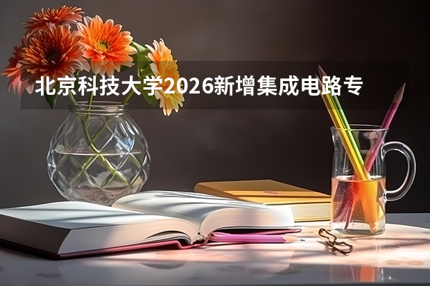 北京科技大学2026新增集成电路专业并扩招，全国实施&ldquo;零调剂&rdquo;