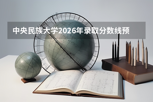 中央民族大学2026年录取分数线预测：各省多少分能上？考多少名报考较稳妥？