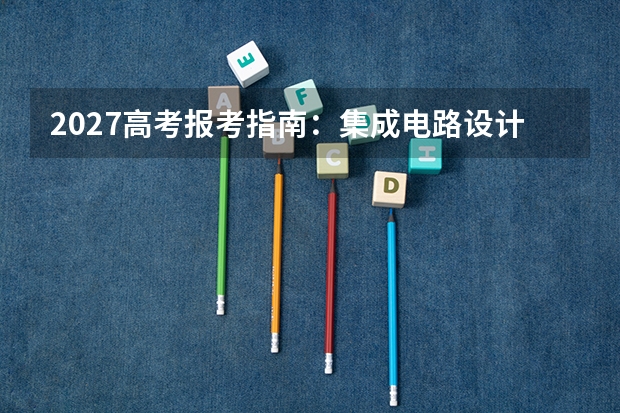 2027高考报考指南：集成电路设计与集成系统专业优势院校、录取分数与就业去向全解析