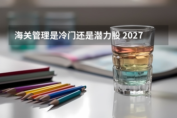 海关管理是冷门还是潜力股 2027届客观分析
