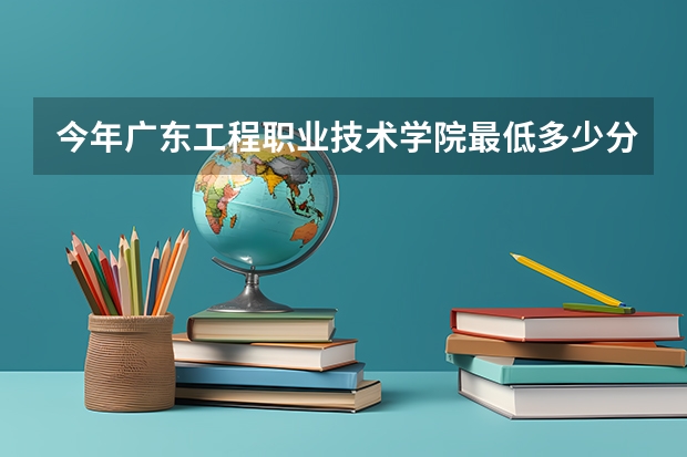 今年广东工程职业技术学院最低多少分能录取 广东历年录取分数线