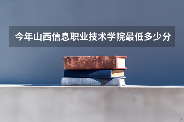 今年山西信息职业技术学院最低多少分能录取 山西历年录取分数线