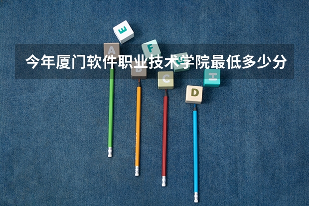今年厦门软件职业技术学院最低多少分能录取 福建历年录取分数线