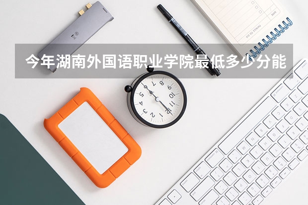 今年湖南外国语职业学院最低多少分能录取 湖南历年录取分数线