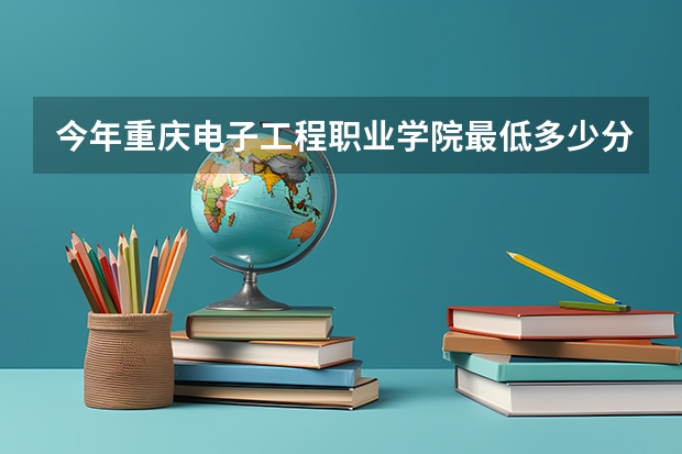 今年重庆电子工程职业学院最低多少分能录取 重庆历年录取分数线