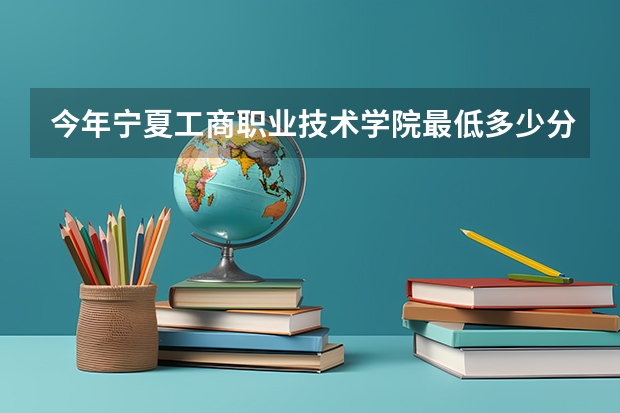 今年宁夏工商职业技术学院最低多少分能录取 宁夏历年录取分数线
