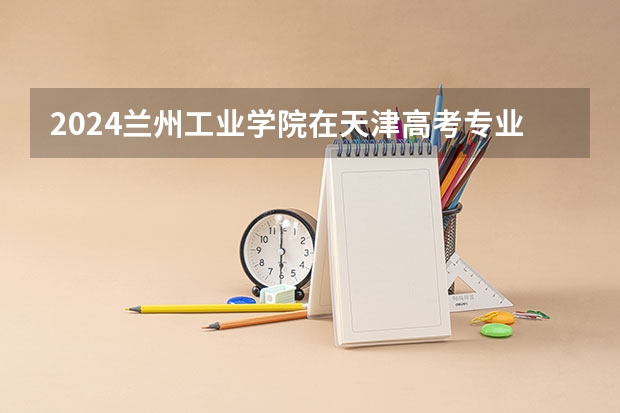 2024兰州工业学院在天津高考专业招生计划人数预测