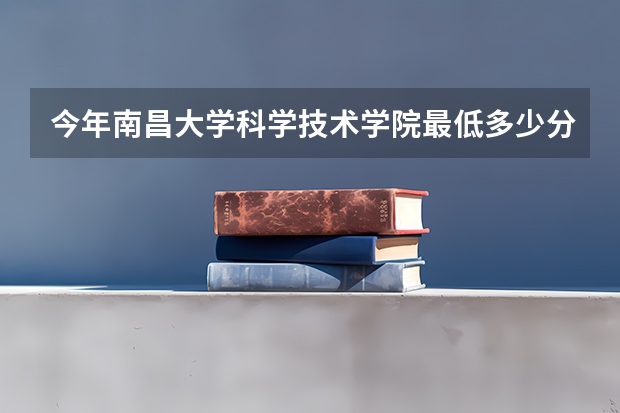 今年南昌大学科学技术学院最低多少分能录取 江西历年录取分数线