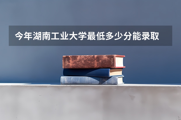 今年湖南工业大学最低多少分能录取 湖南历年录取分数线