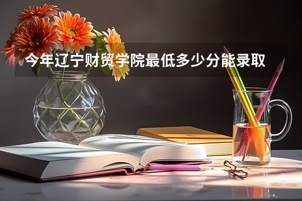 今年辽宁财贸学院最低多少分能录取 辽宁历年录取分数线