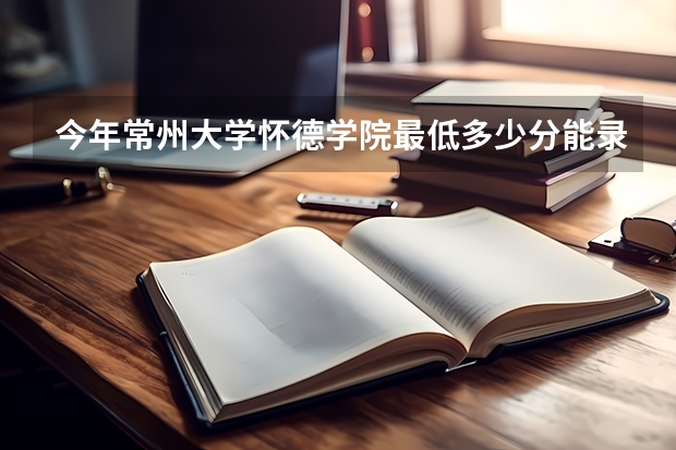 今年常州大学怀德学院最低多少分能录取 江苏历年录取分数线