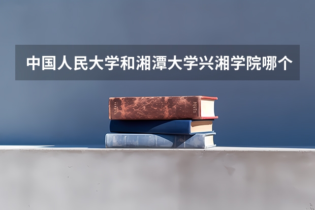 中国人民大学和湘潭大学兴湘学院哪个好 历年录取分数线对比