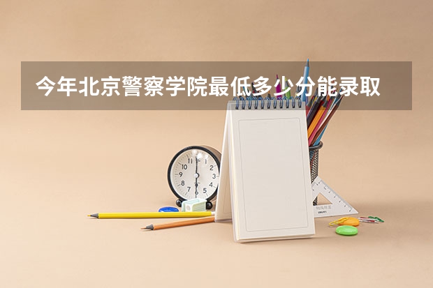 今年北京警察学院最低多少分能录取 北京历年录取分数线