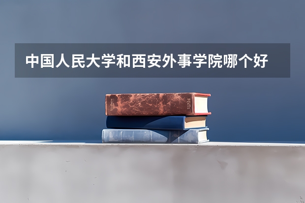 中国人民大学和西安外事学院哪个好 历年录取分数线对比