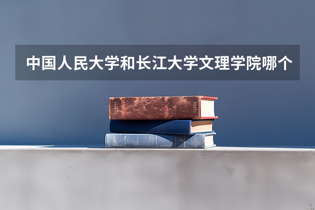 中国人民大学和长江大学文理学院哪个好 历年录取分数线对比