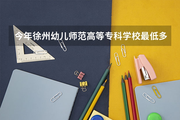 今年徐州幼儿师范高等专科学校最低多少分能录取 江苏历年录取分数线