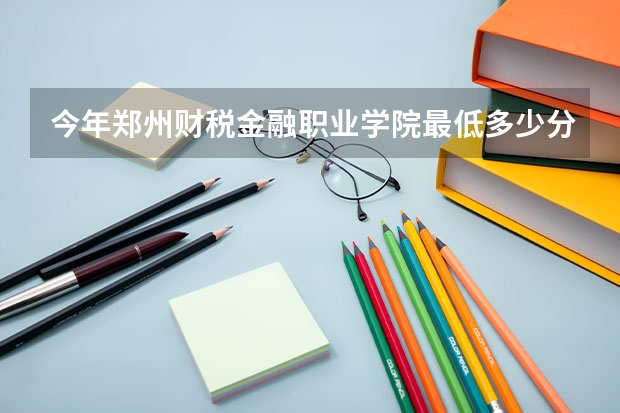 今年郑州财税金融职业学院最低多少分能录取 河南历年录取分数线