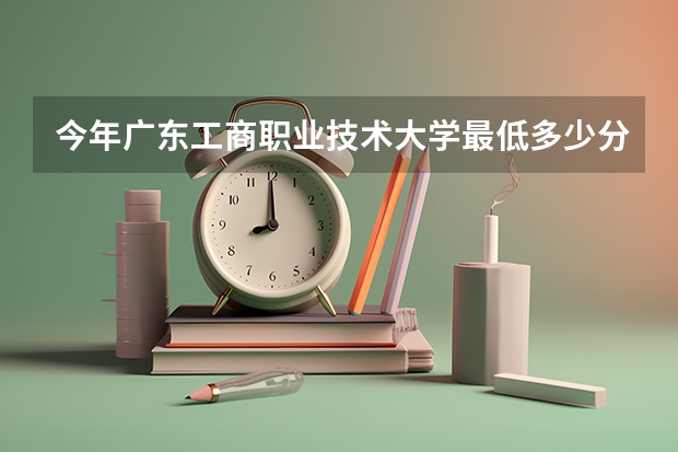 今年广东工商职业技术大学最低多少分能录取 广东历年录取分数线