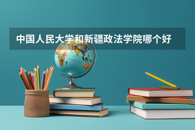 中国人民大学和新疆政法学院哪个好 历年录取分数线对比