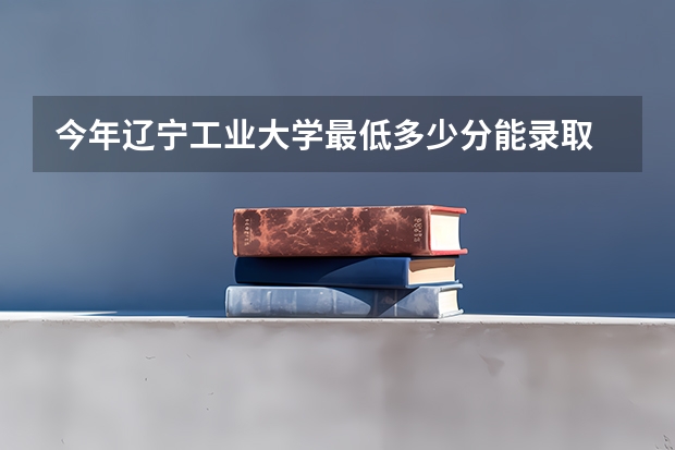 今年辽宁工业大学最低多少分能录取 辽宁历年录取分数线