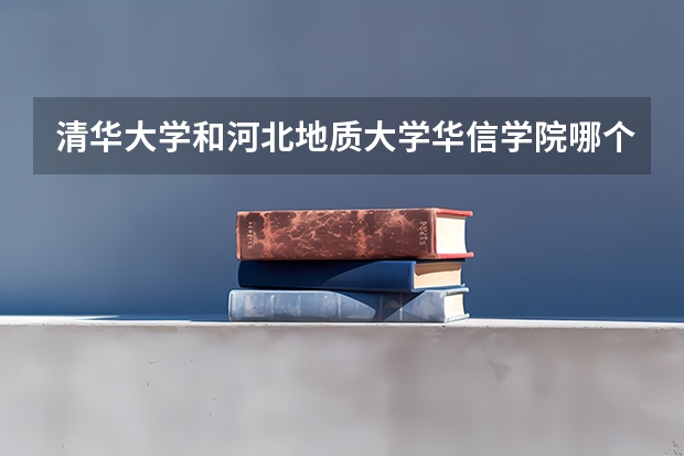 清华大学和河北地质大学华信学院哪个好 历年录取分数线对比