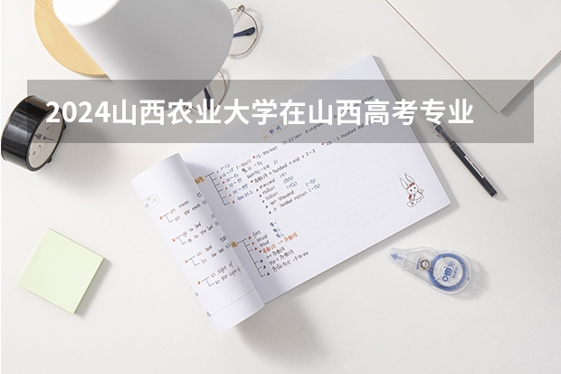 2024山西农业大学在山西高考专业招生计划人数预测