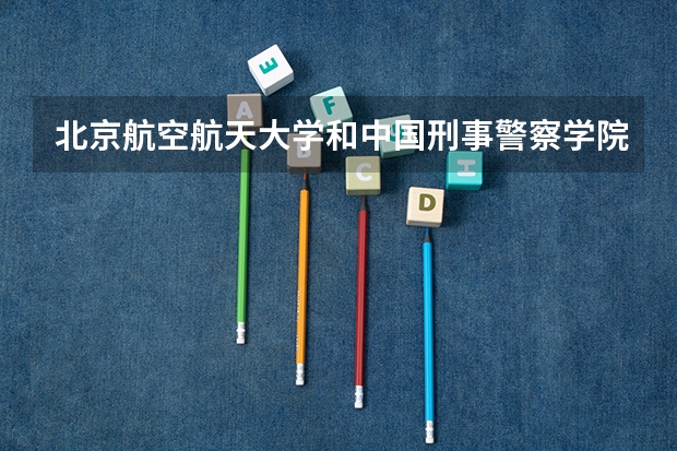北京航空航天大学和中国刑事警察学院哪个好 历年录取分数线对比