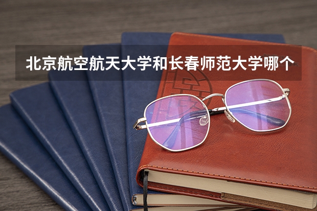 北京航空航天大学和长春师范大学哪个好 历年录取分数线对比