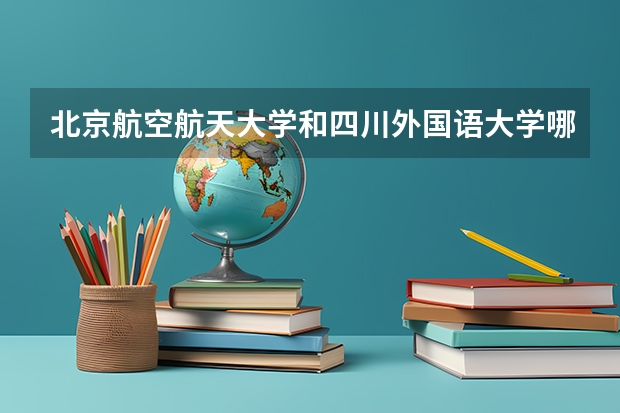 北京航空航天大学和四川外国语大学哪个好 历年录取分数线对比