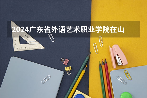 2024广东省外语艺术职业学院在山西高考专业招生计划人数预测