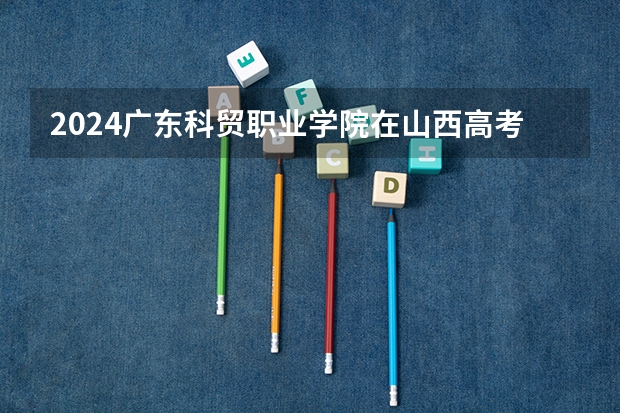 2024广东科贸职业学院在山西高考专业招生计划人数预测