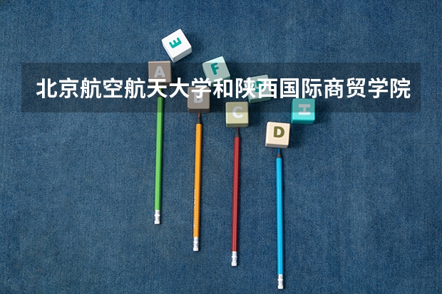 北京航空航天大学和陕西国际商贸学院哪个好 历年录取分数线对比