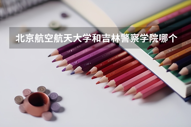 北京航空航天大学和吉林警察学院哪个好 历年录取分数线对比