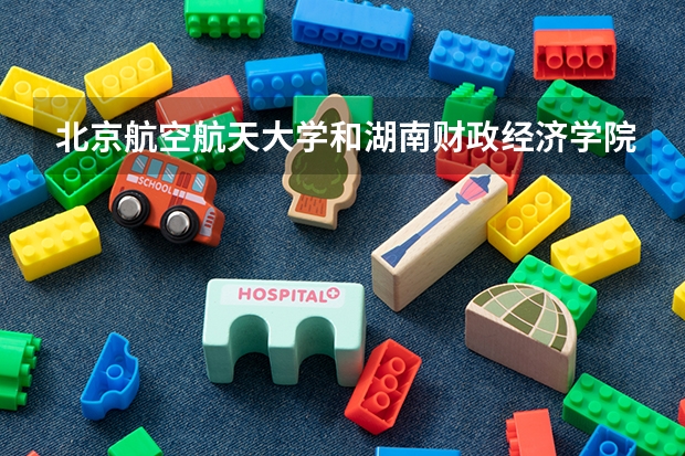 北京航空航天大学和湖南财政经济学院哪个好 历年录取分数线对比