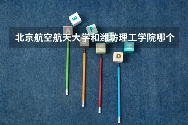 北京航空航天大学和潍坊理工学院哪个好 历年录取分数线对比