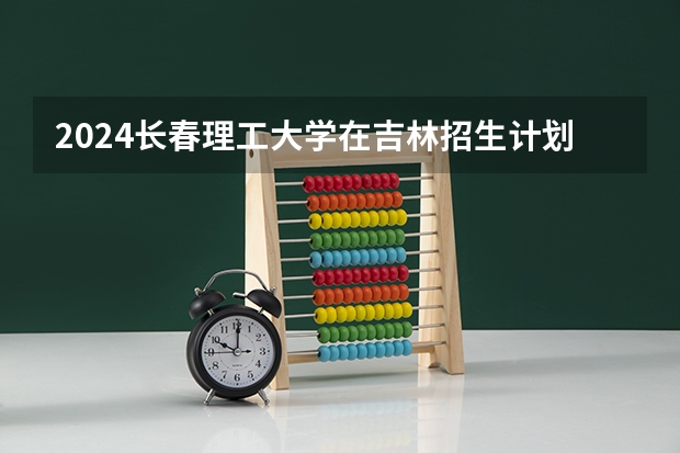 2024长春理工大学在吉林招生计划表