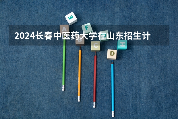 2024长春中医药大学在山东招生计划表