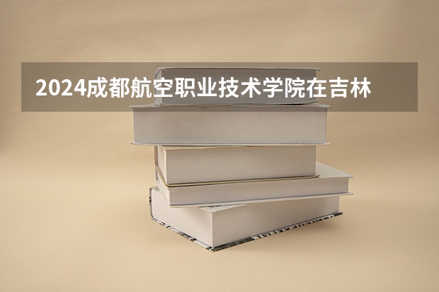 2024成都航空职业技术学院在吉林招生计划表