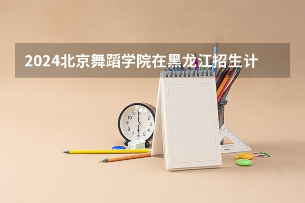 2024北京舞蹈学院在黑龙江招生计划表