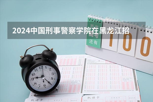 2024中国刑事警察学院在黑龙江招生计划表